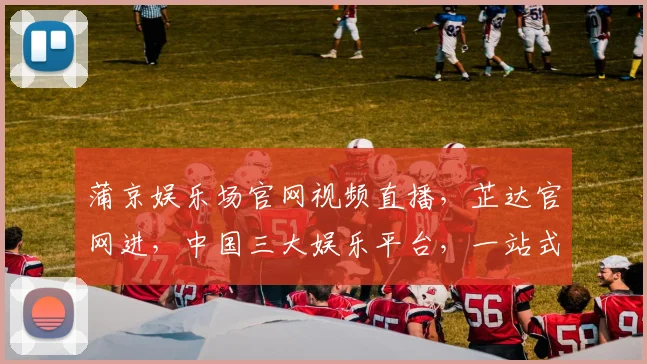 蒲京娱乐场官网视频直播，芷达官网进，中国三大娱乐平台，一站式娱乐体验，不容错过
