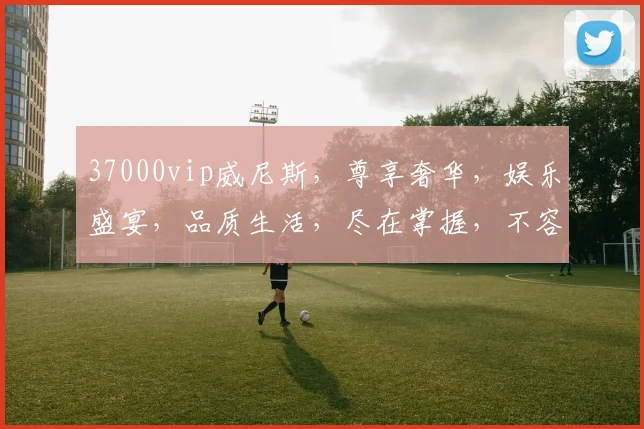 37000vip威尼斯，尊享奢华，娱乐盛宴，品质生活，尽在掌握，不容错过