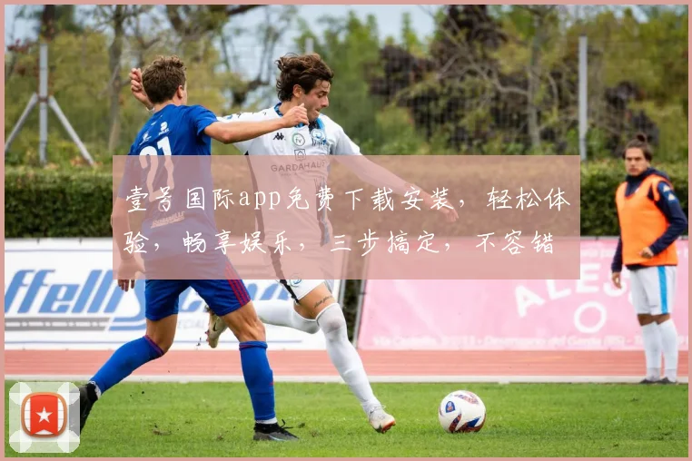 壹号国际app免费下载安装，轻松体验，畅享娱乐，三步搞定，不容错过，必下之选