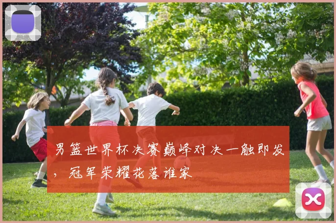 男篮世界杯决赛巅峰对决一触即发，冠军荣耀花落谁家