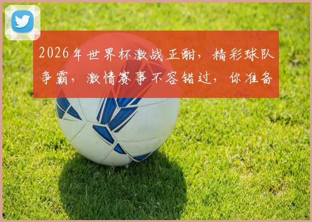 2026年世界杯激战正酣，精彩球队争霸，激情赛事不容错过，你准备好了吗