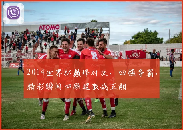 2014世界杯巅峰对决，四强争霸，精彩瞬间回顾逗激战正酣