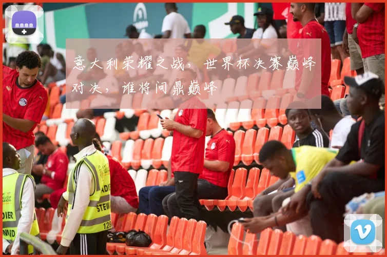 意大利荣耀之战，世界杯决赛巅峰对决，谁将问鼎巅峰