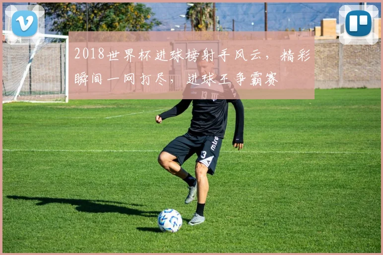 2018世界杯进球榜射手风云，精彩瞬间一网打尽，进球王争霸赛